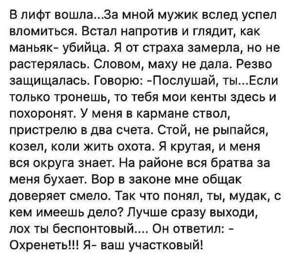 В лифт вошлаЗа мной мужик вслед успел вломиться Встал напротив и глядит как маньяк убийца Я от страха замерла но не растерялась Словом маху не дала Резво защищалась Говорю Послушай тыЕсли только тронешь то тебя мои кенты здесь и похоронят У меня в кармане ствол пристрепю в два счета Стой не рыпайся козел копи жить охота Я крутая и меня вся округа знает На районе вся братва за меня бухает Вор в зак