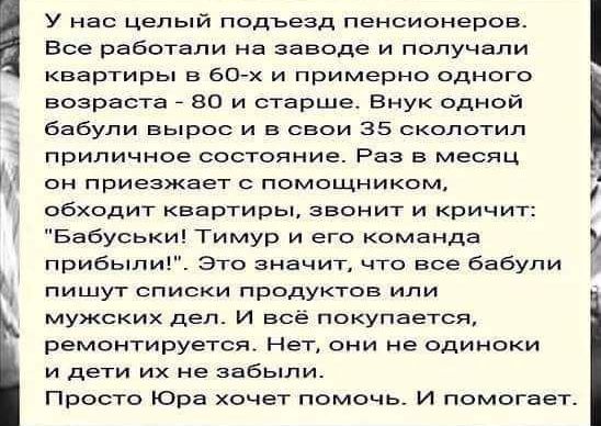 у нас цель подъезд пенсионеров Все работали на заводе и получали квартиры в бОтх и примерно одного возраста во и старше Внук одной бабули вырос и в свои 35 сколотил приличное состояние Раз в месяц он приезжает с помощником обходит квартиры звонит и Кричит Бабуськи Тимур и его команда прибыли Это значит что все бабули пишут списки продуктов или мужских дел и всё покупается ремонтируется Нет они не 