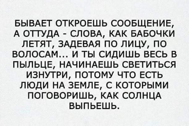 БЫВАЕТ ОТКРОЕШЬ СООБЩЕНИЕ А ОТТУДА СЛОВА КАК БАБОЧКИ ЛЕТЯТ ЗАДЕВАЯ ПО ЛИЦУ ПО ВОЛОСАМ И ТЫ СИДИШЬ ВЕСЬ В ПЫЛЬЦЕ НАЧИНАЕШЬ СВЕТИТЬСЯ ИЗНУТРИ ПОТОМУ ЧТО ЕСТЬ ЛЮДИ НА ЗЕМЛЕ С КОТОРЫМИ ПОГОВОРИШЬ КАК СОЛНЦА ВЫПЬЕШЬ