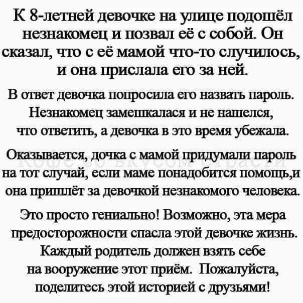 К 8летней девочке на улице подошёл незнакомец и позвал её с собой Он сказы тю её мамой тю случилось и она прислала его за ней В ишет дева пса попросила сю налить пароль Ныншмец замашками не слоя что ишет къ 11 эт время убежала Я дочка мамой пароль на т случай если маме понадобится помошд она пришла за девочкой незнакпмош человеп Эю прет стильно Вшожно т мера предосшрспкнопи спасла злой дева пв жиз