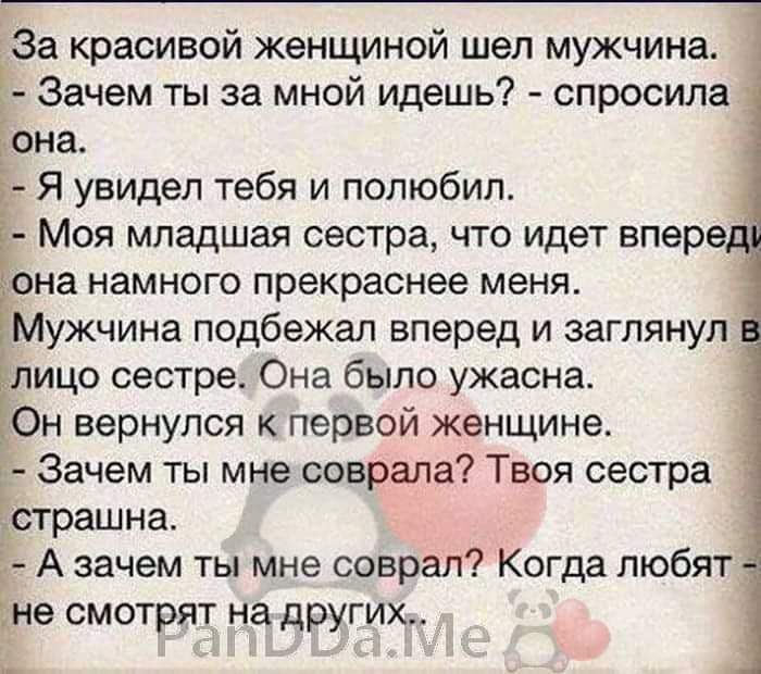 За красивой женщиной шел мужчина Зачем ты за мной идешь спросила она Я увидел тебя и полюбил Моя младшая сестра что идет впере на намного прекраснее меня Мужчина подбежал вперед и заглянул ицо сестре Она было ужасна Он вернулся к первой женщине Зачем ты мне соврала Твоя сестра Ёстрашна А зачем ты мне соврал Когда любят не смотрят на других