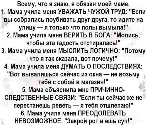 Всему что я знаю я обязан моей маме 1 Мама учила меня УВАЖАТЬ ЧУЖОЙ ТРУД Если вы собрались поубивать друг друга то идите на улицу я только что попы вымыла 2 Мама учипа меня ВЕРИТЬ В БОГА Мопись чтобы эта гадость отстирапась 3 Мама учила меня МЫСПИТЬ ПОГИЧНО Потому что я так сказала вот почему 4 Мама учила меня дУМАТЬ 0 ПОСПЕДСТБИЯХ Вот вывапишься сейчас из окна не возьму тебя с собой в магазин 5 М