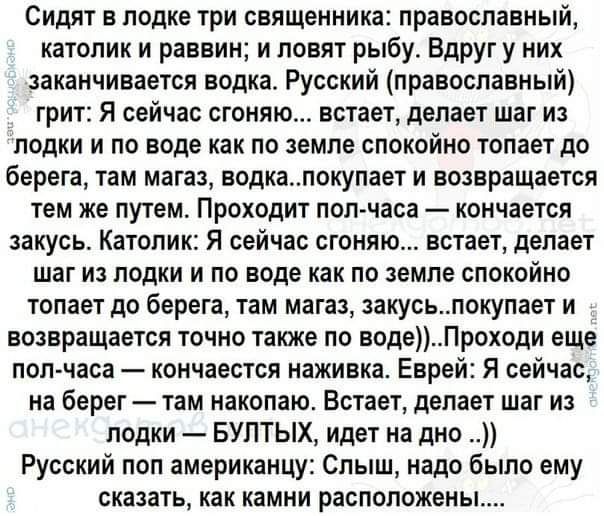 Сидят в лодке три священника православный католик и раввин и ловят рыбу Вдруг у них заканчивается водка Русский православный грит Я сейчас сгоняю встает делает шаг из ЛОДКИ И по ВОДЕ как ПО ЗЕМЛЕ СПОКОИИО топает до берега ТЕМ магаз ВОДКЗПОКУПЗЕТ И ВОЗЕРЗЩЗЕТСЯ тем же ПУТЕМ ПРОХОДИТ пол часа КОНЧВеТСЯ закусь КЗТОПИК Я сейчас ВГОНЯЮ ЕСТЗЕ1 делает шаг ИЗ ЛОДКИ И ПО ВОДЕ как ПО ЗЕМЛЕ СПОКОИНО топает д