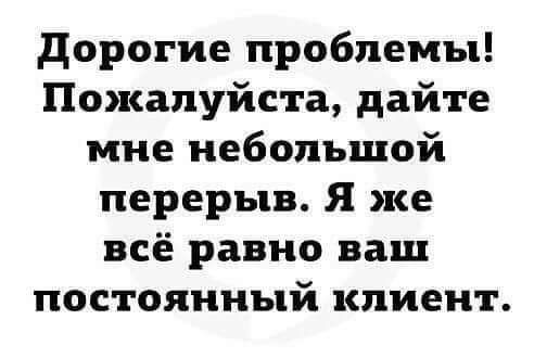 дорогие проблемы Пожалуйста дайте мне небольшой перерыв Я же всё равно ваш постоянный клиент