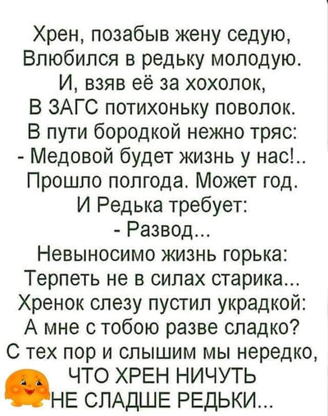 Хрен позабыв жену седую Влюбился в редьку молодую И взяв её за хохолок В ЗАГС потихоньку поволок В пути бородкой нежно тряс Медовой будет жизнь у нас Прошло полгода Может год И Редька требует Развод Невыносимо жизнь горька Терпеть не в силах старика Хренок слезу пустил украдкой А мне с тобою разве сладко С тех пор и слышим мы нередко ЧТО ХРЕН НИЧУТЬ НЕ СЛАДШЕ РЕДЬКИ