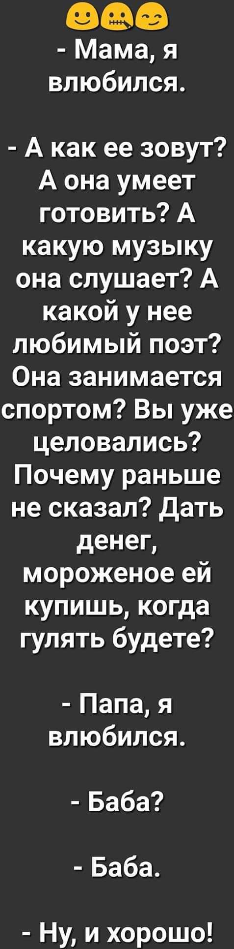 Мама я влюбился А как ее зовут А она умеет готовить А какую музыку она слушает А какой у нее любимый поэт Она занимается спортом Вы уже целовались Почему раньше не сказал дать денег мороженое ей купишь когда гулять будете Папа я влюбился Баба Баба Ну и хорошо