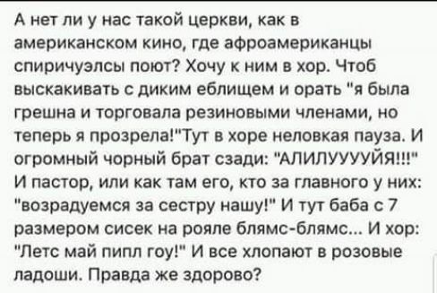 А мы И у нас такой церкви как В американском кино где афроамериканцы спиричузпсы поют Хочу к ним в хор чтоб выскакивать диким ебпищем и врать и была грешна и торговала резиновыми членами но теперь прозрелаТут в хпре неповкая пауза И огромный чорный брат сзади АЛИЛУУУУЙЯ и ПЕСНИ ИЛИ КВК ТБМ ЕГО КТО ЗВ ГЛВВНОГО у НИХ воарадуемся за сестру нашуГ И тут баба с 7 размером сисек на рояле бпвмс блямс И хо