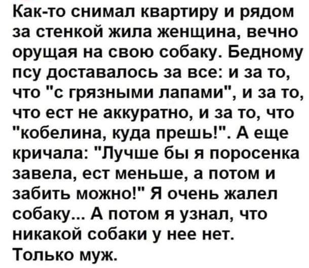 Как то снимал квартиру и рядом за стенкой жипа женщина вечно оРУщая на свою собаку Бедному псу доставалось за все и за то что с грязными лапами и за то что ест не аккуратно и за то что кобелина куда прешь А еще кричала Лучше бы я поросенка завела ест меньше а потом и забить можно Я очень жалел собаку А потом я узнал что никакой собаки у нее нет Только муж