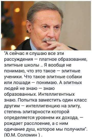 А сейчас я слушаю все эти рассуждения платное образование элитные школы я вообще не понимаючто это такое элитные ученики Что такое элитные собаки или лошади понимаю А элитных людей не знаю знаю образованных Интеллигемтных знаю Попытка заместить один класс другим интеллигенцию на элиту степень элитарности которой определяется уровнем их дохода рождает расслоение с ним одичание душ которое мы попучи