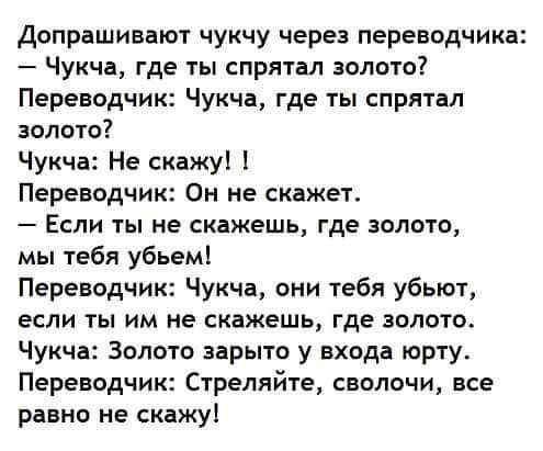 Допрашивакл чукчу через переводчика Чукча где ты спрятал золото Переводчик Чукча где ты спрятал золото Чукча Не скажу Переводчик Он не скажет Если ты не скажешь где золото мы тебя убьем Переводчик Чукча они тебя убьют если ты им не скажешь где золото Чукча Золото иры го у входа юрту Переводчик Стреляйте сволочи все равно не скажу