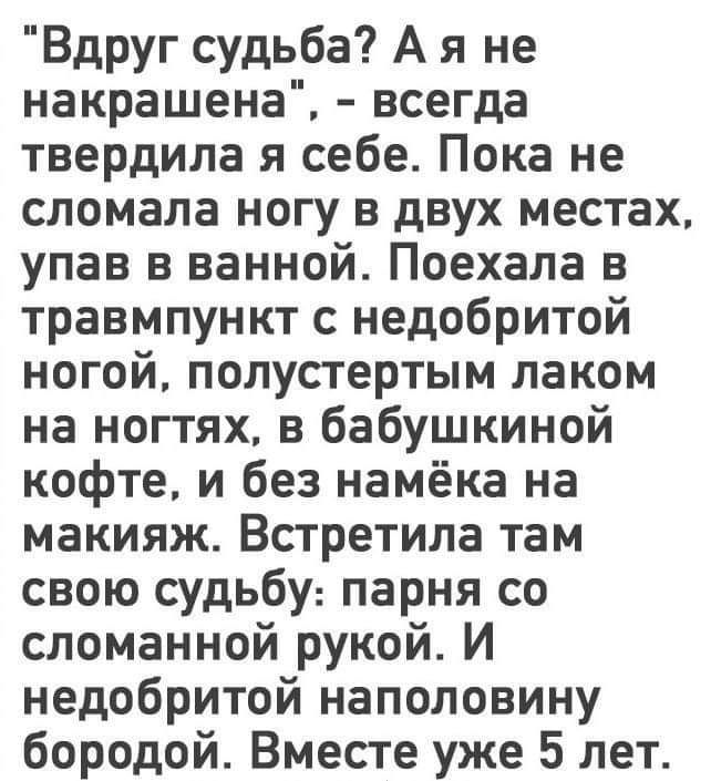 Вдруг судьба А я не накрашена всегда твердила я себе Пока не сломала ногу в двух местах упав в ванной Поехала в травмпункт с недобритой ногой полустертым лаком на ногтях в бабушкиной кофте и без намёка на макияж Встретила там свою судьбу парня со сломанной рукой И недобритой наполовину бородой Вместе уже 5 лет