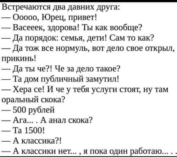 Встречаются два давних друга Ооооо Юрец привет Васееек здорова Ты как вообще Да порядок семья дети Сам то как да тож все нормуль вот дело свое открыл прикинь Да ты че Че за дело такое Та дом публичный замутил Хера се И че у тебя услуги сгоят ну там оральный скока 500 рублей Ага А анал скока _ Та 1500 _ А классика А классики н я пока один работа