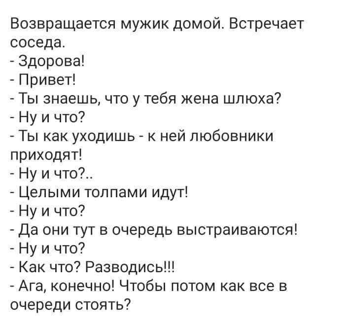 Возвращается мужик домой Встречает соседа Здорова Привет Ты знаешь что у тебя жена шлюха Ну и что Ты как уходишкг ней любовники приходят Ну и что Целыми толпами идут Ну и что _ Да они тут в очередь выстраиваются Ну и что Как что Разводись Ага конечно Чтобы потом как все в очереди стоять