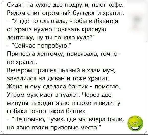 Сидит на кухне две подруги пьют кофе Рядом спит огромный бульдог и хранил Я гдейю слышала чтобы избавится от храпа нужно повязать красную ленточку ну ты поняла куда Сейчас попробую Принесла ленточку привязала точног не храпит Вечером пришел пьяный в хлам муж завалился на диван и тоже храпит Жена и ему сделала бантик помогло Утром мух идет в туалет Через две минуты выходит явно в шоке и видит у соб