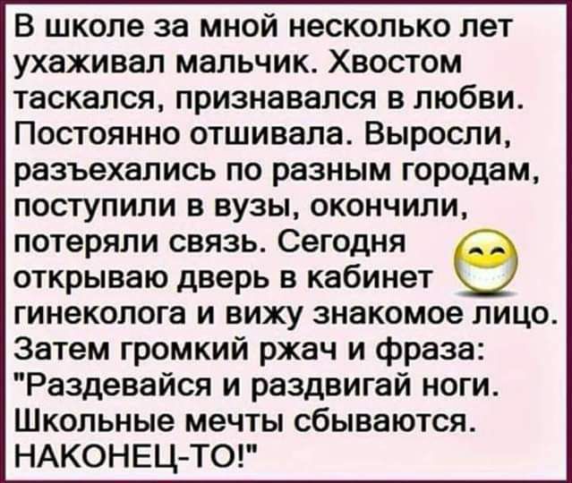 В школе за мной несколько лет ухаживал мальчик Хвостом таскался признавался в любви Постоянно отшивала Выросли разъехались по разным городам поступили в вузы окончили потеряли связь Сегодня открываю дверь в кабинет гинеколога и вижу знакомое лицо Затем громкий ржач и фраза Раздевайся и раздвигай ноги Школьные мечты сбываются НАКОНЕЦТО