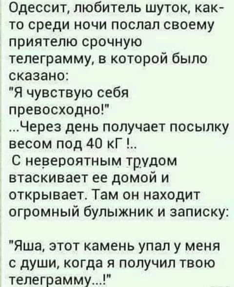 Одессит любитель шуток как то среди ночи послал своему приятелю срочную телеграмму в которой было сказано Я чувствую себя превосходно Через день получает посылку весом под 40 кГ С невероятным трудом втаскивает ее домом и открывает Там он находит огромный булыжник и записку Яша этот камень упал у меня с души когда я получил твою телеграмму