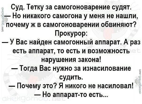 Суд Тетку за самогоноварение судят Но никакого самогона у меня не нашли почему ж в самогоновареиии обвиняют Прокурор У Вас найден самогонный аппарат А раз есть аппарат то есть и возможность нарушения закона Тогда Вас нужно за изнасилование судить Почему это Я никого не насиловал Но аппарат то есть