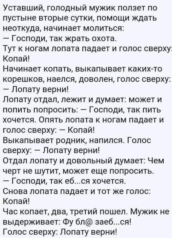 Уставший голодный мужик ползет по пустыне вторые сутки помощи ждать неоткуда начинает молиться Господи так жрать охота Тут к ногам лопата падает и голос сверху Копай Начинает копать выкапывает каких то корешков наелся доволен голос сверху Лопату верни Попату отдал лежит и думает может и попить попросить Господи так пить хочется Опять лопата ногам падает и голос сверху Копай Выкапывает родник напил