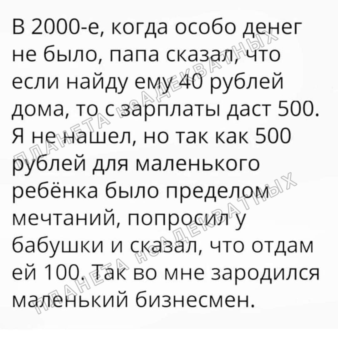 В 2000е когда особо денег не было папа сказал что если найду ему 40 рублей дома то с зарплаты даст 500 Я не нашел но так как 500 рублей для маленького ребёнка было пределом мечтаний попросил у бабушки и сказал что отдам ей 100 Так во мне зародился маленький бизнесмен