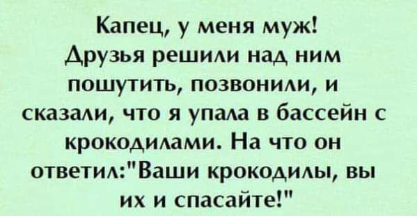 Капец у меня муж Друзья решиди над ним пошутить позвоним и сказали что я упала в бассейн с крокодилами На что он ответВаши крокодилы вы их и спасай1е