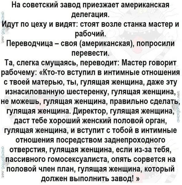 На советский завод приезжает американская делегация Идут по цеху и видят стоят возле станка мастер и рабочий Переводчица своя американская попросили перевести Та слегка смущаясь переводит Мастер говорит рабочему Кто то вступил в интимные отношения с твоей матерью ты гулящая женщина даже эту изнасилованную шестеренку гулящая женщина не можешь гулящая женщина правильно сделать гулящая женщина директ