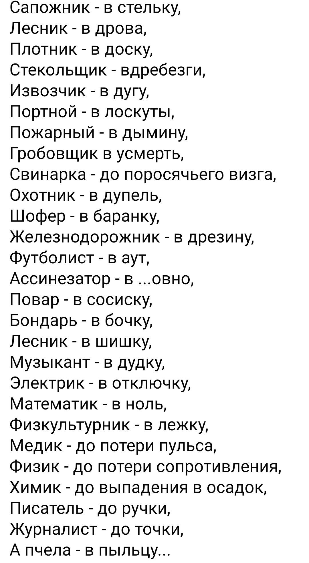 Сапожник в стельку Лесник в дрова Плотник в доску Стекольщик вдребезги Извозчик в дугу Портной в поскуты Пожарный в дымину Гробовщик в усмерть Свинарка до поросячьего визга Охотник в дупель Шофер в баранку Железнодорожник в дрезину Футболист в аут Ассинезатор в овно Повар в сосиску Бондарь в бочку Лесник в шишку Музыкант в дудку Электрик в отключку Математик в ноль Физкультурник в пежку Медик до п