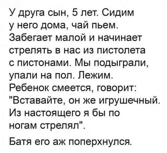 У друга сын 5 лет Сидим у него дома чай пьем Забегает малой и начинает стрелять в нас из пистолета с пистонами Мы подыграпи упали на пол Лежим Ребенок смеется говорит Вставайте он же игрушечный Из настоящего я бы по ногам стрелял Батя его ЭЖ ПОПЭРХНУПСЯ