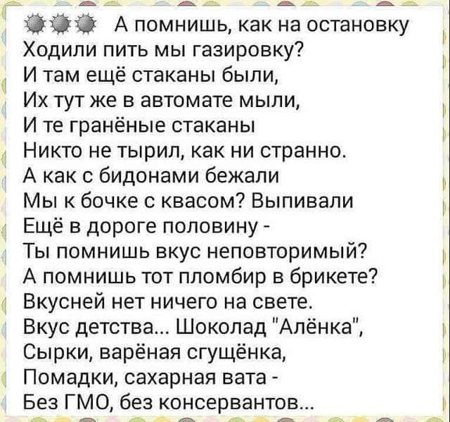 13435 А помнишь как на остановку Ходили пить мы газировку И там ещё стаканы были Их тут же в автомате мыли И те гранёные стаканы Никто не тырил как ни странно А как бидонами бежали Мы к бочке с квасом Выпивапи Ещё в дороге половину Ты помнишь вкус неповторимый А помнишь тот ппомбир в брикете Вкусней нет ничего на свете Вкус детства Шоколад Алёнка Сырки варёная сгущёнка Помадки сахарная вата Без ГМ