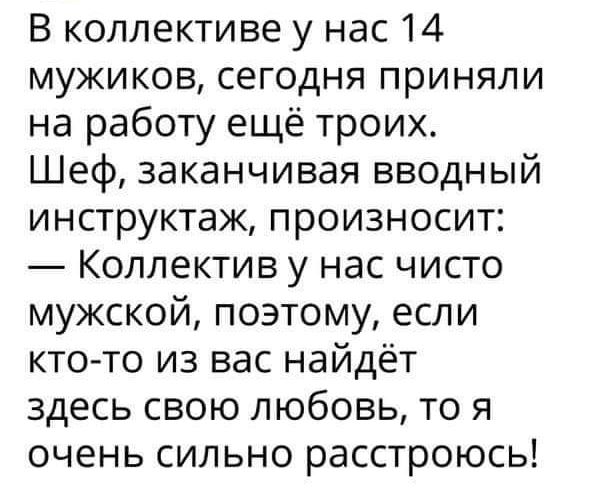 В коллективе у нас 14 мужиков сегодня приняли на работу ещё троих Шеф заканчивая вводный инструктаж произносит Коллектив у нас чисто мужской поэтому если кто то из вас найдёт здесь свою любовь то я очень сильно расстроюсь