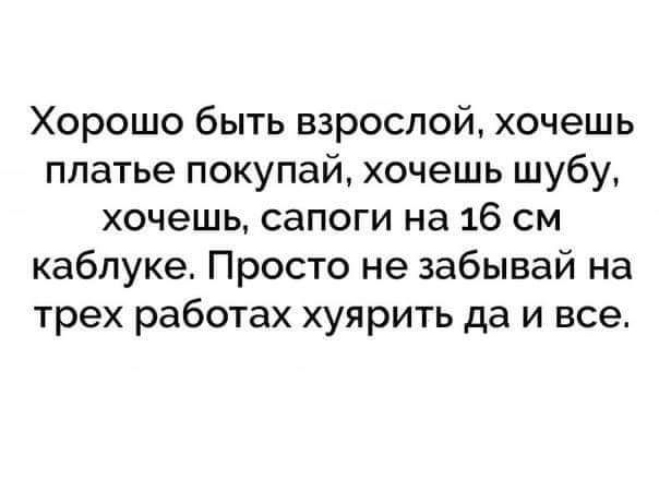 Хорошо быть взрослой хочешь платье покупай хочешь шубу хочешь сапоги на 16 см каблуке Просто не забывай на трех работах хуярить да и все