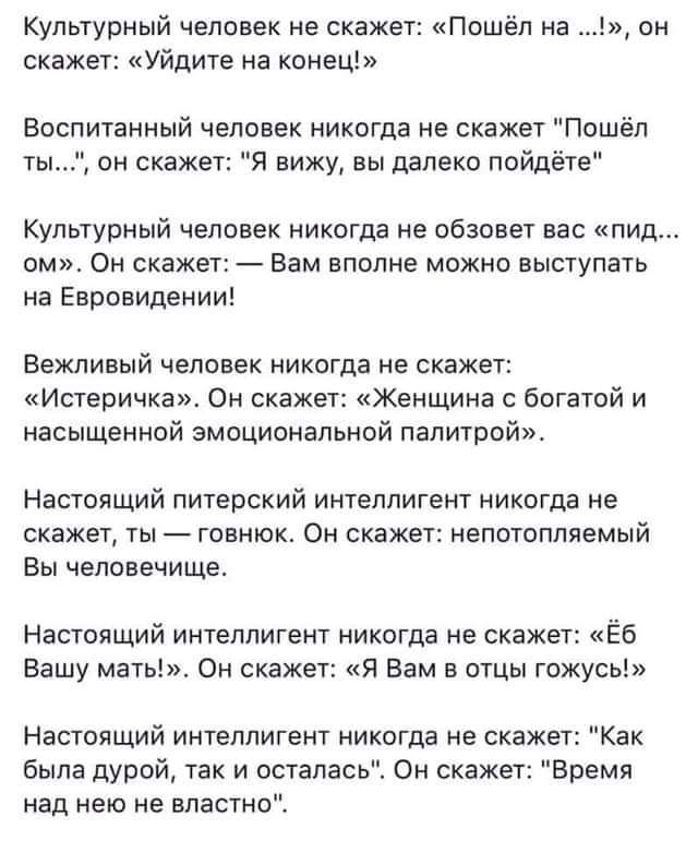 культурный человек не скажет Пошёл на он скажет Уйдите на конец Воспитанный человек никогда не скажет Пошёл ты он скажет вижу вы далеки пойдёте Культурный человек никогда не обзовет вас пид омп Он скажет Вам вполне можно выступать на Евровидении Вежливый человек никогда не скажет Иствричка Он скажет женщина с богатой и насыщенной амоципнальной палитрой Настоящий питерский интеллигент никогда не ск
