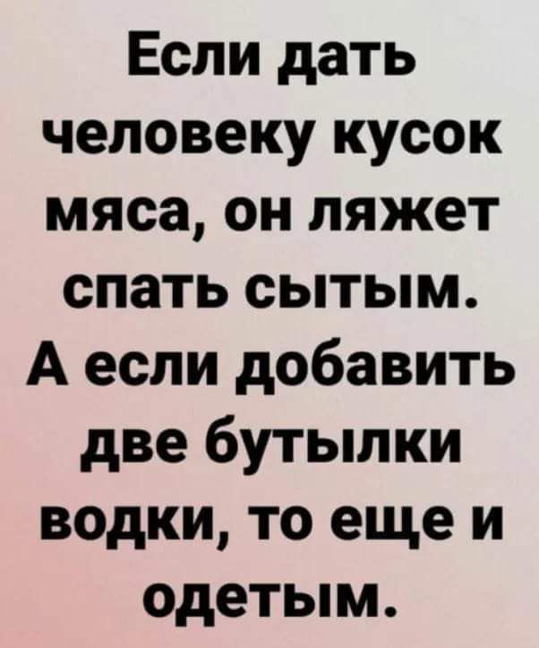 Если дать человеку кусок мяса он ляжет спать сытым А если добавить две бутылки водки то еще и одетым