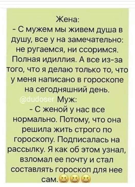 Жена С мужем мы живем душа в душу все у на замечательно не ругаемся ни ссоримся Полная идиллия А все изза того что я делаю только то что у меня написано в гороскопе на сегодняшний день Муж С женой у нас все нормально Потому что она решила жить строго по гороскопу Подписалась на рассылку Я как об этом узнал взломал ее почту и стал составлять гороскоп для нее самёёё