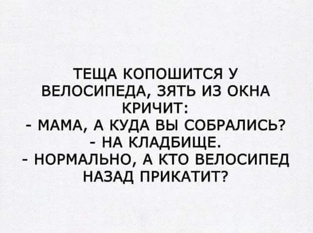 ТЕЩА КОПОШИТСЯ У ВЕЛОСИПЕДА ЗЯТЬ ИЗ ОКНА КРИЧИТ МАМА А КУДА ВЫ СОБРАЛИСЬ НА КЛАДБИЩЕ НОРМАЛЬНО А КТО ВЕЛОСИПЕД НАЗАД ПРИКАТИТ