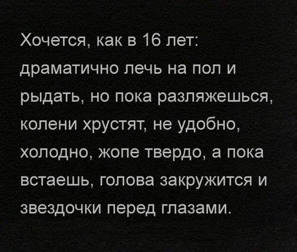 Хочется как в 16 лет драматично лечь на пол и рыдать но пока разпяжешься колени хрустят не удобно холодно жопе твердо а пока встаешь голова закружится и звездочки перед глазами