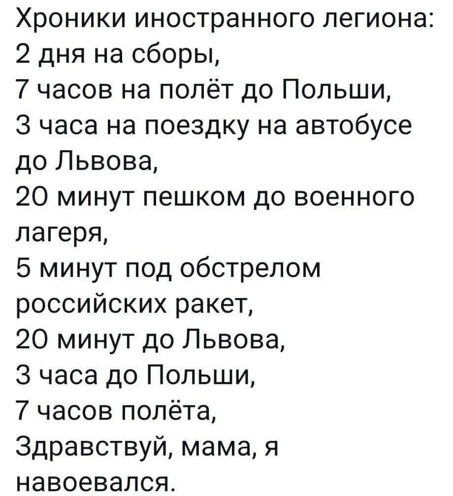 Хроники иностранного легиона 2 дня на сборы 7 часов на полёт до Польши 3 часа на поездку на автобусе до Львова 20 минут пешком до военного лагеря 5 минут под обстрелом российских ракет 20 минут до Львова 3 часа до Польши 7 часов полёта Здравствуй мама я навоевался