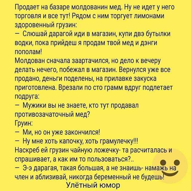 Продает на базаре молдаванин мед Ну не идету него торговли и все тут Рядом с нимтвргует лимонами здоровенный грузии Слюшай дарагой иди в магазин купи доз бутылки водки пока лрийдеш я продам твоймед и дэити пополам Молдован сначала заартачилсл на дело к вечеру делать нечего побежал в магазин Вернулся уже все продано деньги поделены на прилавке закуска приготовлена Врезали по сто грамм вдруг подлета