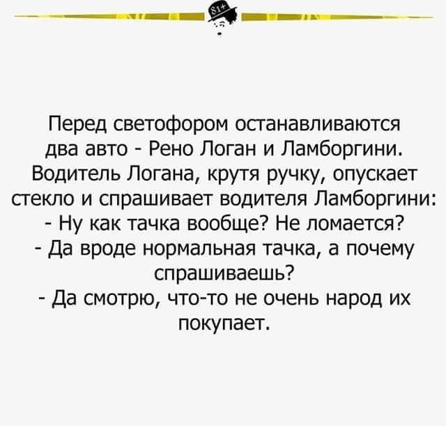 Перед светофором останавливаются два авто Рено Логан и Ламборгини Водитель Логана крутя ручку опускает стекло и спрашивает водителя Ламборгини Ну как тачка вообще Не ломается Да вроде нормальная тачка а почему спрашиваешь Да смотрю что то не очень народ их покупает