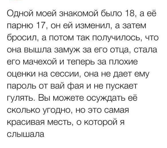 Одной моей знакомой было 18 а её парню 17 он ей изменил а затем бросил а потом так получилось что она вышла замуж за его отца стала его мачехой и теперь за плохие оценки на сессии она не дает ему пароль от вай фая и не пускает гулять Вы можете осуждать её сколько угодно но это самая красивая месть о которой я слышала