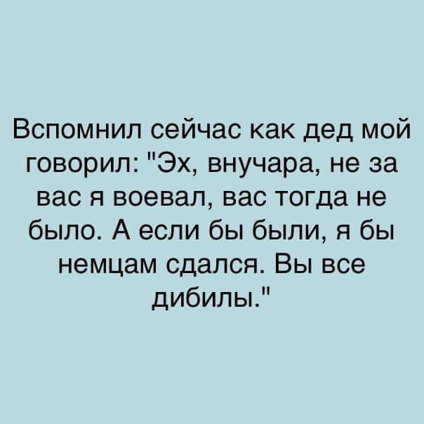 Вспомнил сейчас как дед мой говорил Эх внучара не за вас я воевал вас тогда не было А если бы были я бы немцам сдался Вы все дибилы