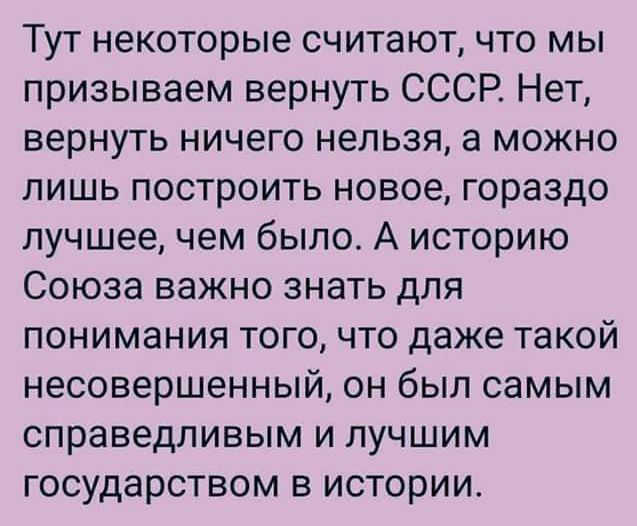 Тут некоторые считаютчто мы призываем вернуть СССР Нет вернуть ничего нельзя а можно лишь построить новое гораздо лучшее чем было А историю Союза важно знать для понимания того что даже такой несовершенный он был самым справедливым и лучшим государством в истории