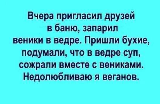 Вчера пригласил друзей в баню запарил веники в ведре Пришли бухие подумали что в ведре суп сожрали вместе вениками Недолюбпиваю я вегаиов