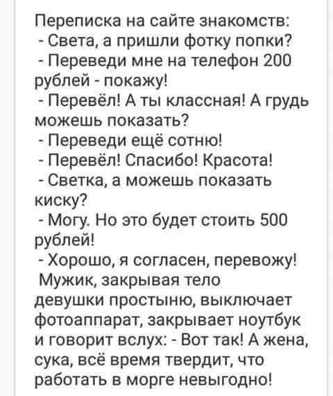 Переписка на сайте знакомств Света в пришли фотку попки Переведи мне на телефон 200 рублей покажу Перевёл Аты классная А грудь можешь показать Переведи ещё сотню Перевёл Спасибо Красота Светка а можешь показать киску Могу Но это будет стоить 500 рублей Хорошо я согласен перевожу Мужик закрывая тело девушки простыню выключает фотоаппарат закрывает ноутбук и говорит вслух Вот так А жена сука всё вре