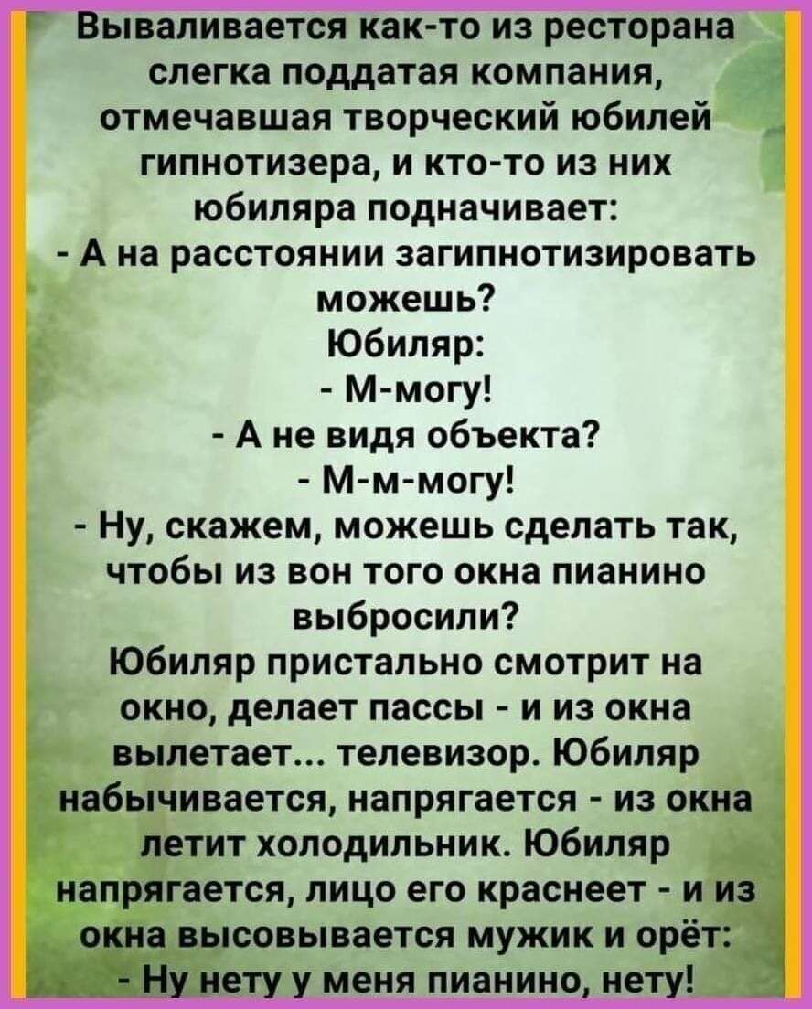 ываливается както на рестврвна слегка поддатая компания отмечавшая творческий юбилей гипнотизера и кто то из них юбиляра подначивает А На расстоянии загипнотизировать можешь юбиляр м могу А не видя объекта м м могу Ну скажем можешь сделать так чтобы из вон того окна пианино выбросили юбиляр пристально смотрит на окна делает пассы и из окна вылетает телевизора Юбиляр набычинается напрягается из окн