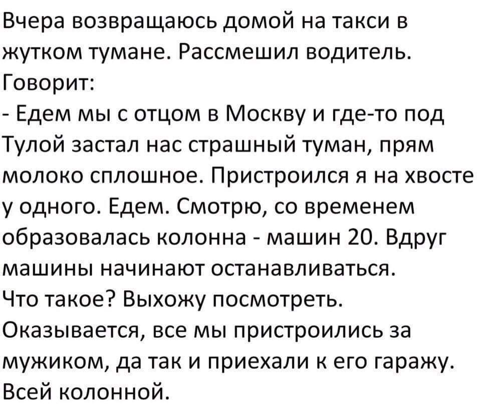 Вчера возвращаюсь домой на такси в жутком тумане Рассмешил водитель Говорит Едем мыс отцом в Москву и гдеето под Тулой застал нас страшный туман прям молоко сплошное Пристроился я на хвосте у одного Едем Смотрю со временем образовалась колонна машин 20 Вдруг машины начинают останавливаться Что такое Выхожу посмотреть Оказывается все мы пристроились за мужиком да так и приехали к его гаражу Всей ко