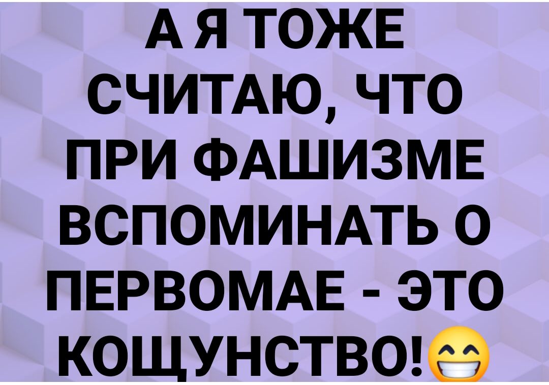 А Я ТОЖЕ СЧИТАЮ ЧТО ПРИ ФАШИЗМЕ ВСПОМИНАТЬ О ПЕРВОМАЕ ЭТО КОЩУНСТВО