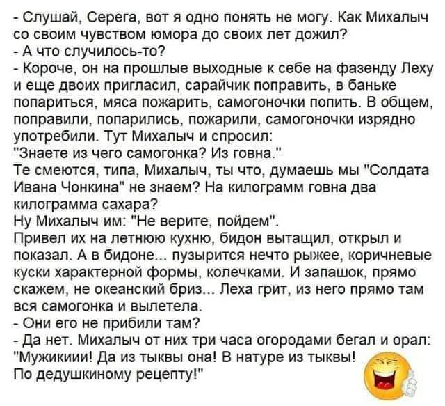 _ Слушай Серега вот я вдип понять не могу Как Михалыч по своим чувствам юмора дп своих лет дпжилі А чта случилось то _ Короче он а прошлые выходные себе а Фазенду Пеху и еще двоих пригласил сараичик поправить в баньке попаритьсяо мяса пожарищ самотишки попить в общем поправили лпларились ложарили саматиочки изрядио употребили Туг Михалыч и спросил Знаете из чат самогонка7 Из шаха Те смеются типа М