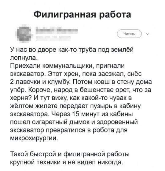 Фипигранная работа У нас во дворе как то труба под землёй лопнула Приехали коммунальщики пригнали экскаватор Этот хрен пока заезжал снёс 2 лавочки и клумбу Потом ковш в стену дома упёр Короче народ в бешенстве орет что за херня И тут вижу как какойАто чувак в жёлтом жилете передает пузырь в кабину экскаватора Через 15 минут из кабины пошел сигаретный дымок и здоровенный экскаватор превратился в ро