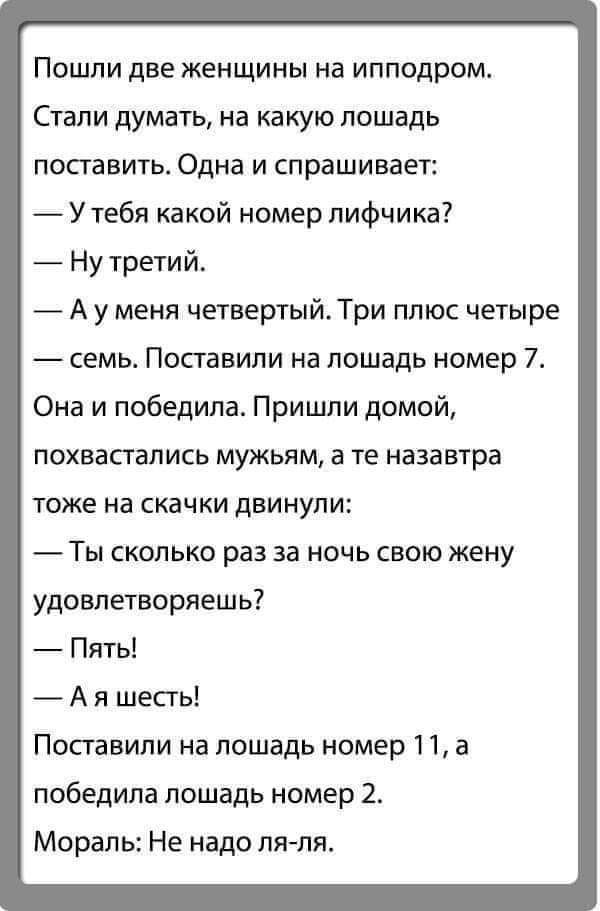 Пошпи две женщины на ипподром Стали дума1ь на какую лошадь поставить Одна и спрашивает Утебя какой номер лифчика Ну третий _ А у меня четвертый Три плюс четыре семь Поставили на лошадь номер 7 Она и победила Пришли домой ПОХЕаСГаЛИСЬ мужьям а те НЗЗЗВТРЗ ТОЖЕ на СКЭЧКИ дБИНУПИ ТЫ СКОЛЬКО раз за НОЧЬ СВОЮ жену удовлетворяешь Пять А я шесть Поставили на лошадь номер 11 а победила лошадь номер 2 Мора