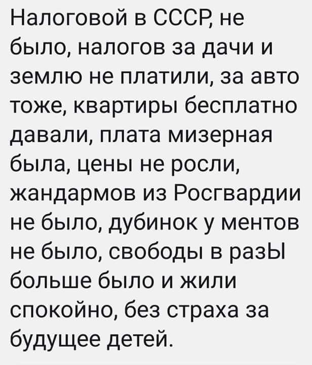 Налоговой в СССР не было налогов за дачи и землю не ПЛЗТИЛИ за авто тоже квартиры бесплатно давали плата мизерная была цены не росли жандармов из Росгвардии не было дубинок у ментов не было свободы в разЫ больше было и жили спокойно без страха за будущее детей